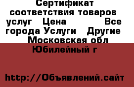 Сертификат соответствия товаров, услуг › Цена ­ 4 000 - Все города Услуги » Другие   . Московская обл.,Юбилейный г.